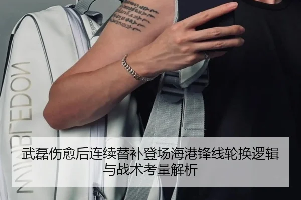 武磊伤愈后连续替补登场海港锋线轮换逻辑与战术考量解析
